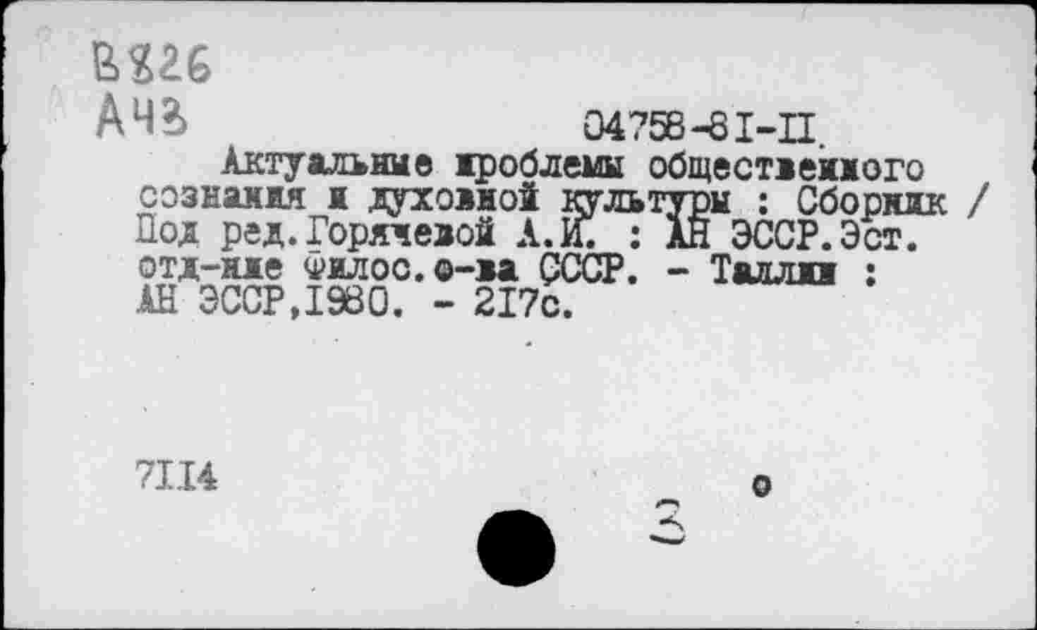 ﻿шс
АЧ?>	04758-81-11
Актуальна® дроблены общественного сознания и духовной культуры : Сборник / Под ред.Горячевой А. И. : АН ЭССР.Эст. отд-иде Филос.о-ва СССР. - Талли : АН СССР,1980. - 217с.
71.14
о